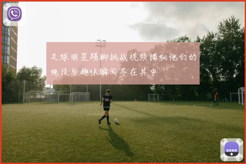 足球明星踢脚挑战视频揭秘他们的绝技与趣味瞬间尽在其中