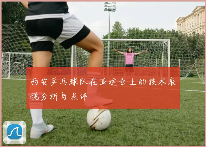 西安乒乓球队在亚运会上的技术表现分析与点评