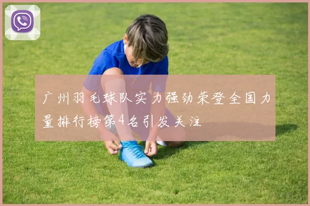 广州羽毛球队实力强劲荣登全国力量排行榜第4名引发关注
