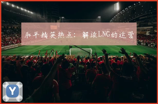 和平精英热点：解读LNG的运营