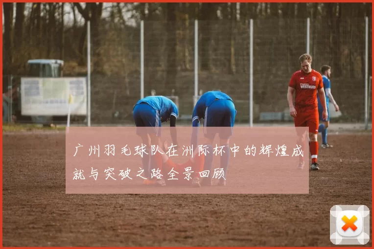 广州羽毛球队在洲际杯中的辉煌成就与突破之路全景回顾