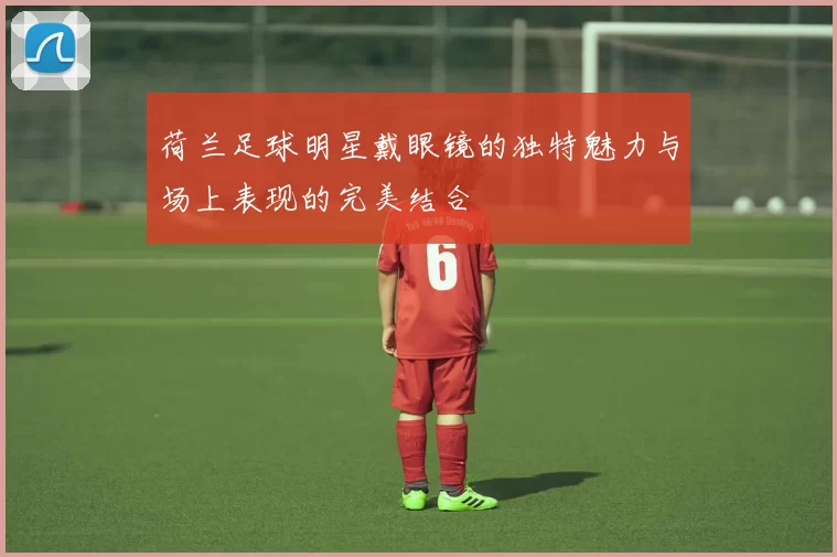 荷兰足球明星戴眼镜的独特魅力与场上表现的完美结合