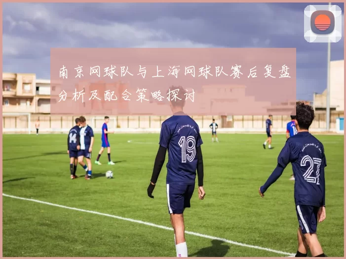 南京网球队与上海网球队赛后复盘分析及配合策略探讨