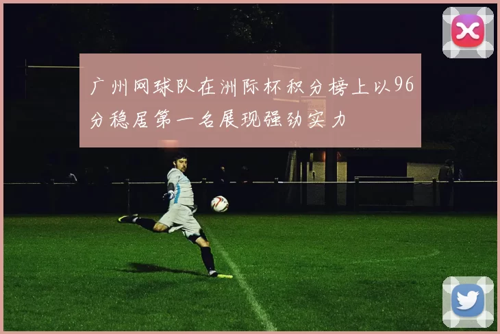 广州网球队在洲际杯积分榜上以96分稳居第一名展现强劲实力