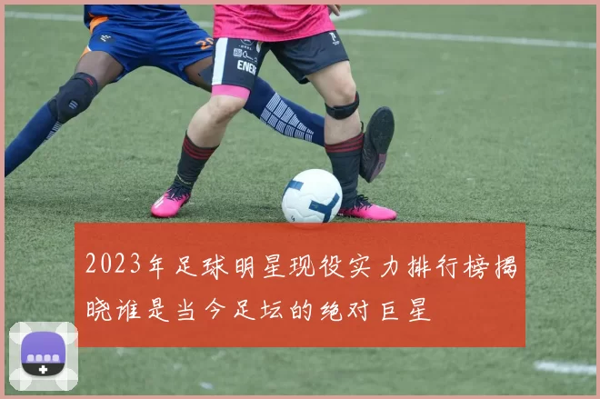 2023年足球明星现役实力排行榜揭晓谁是当今足坛的绝对巨星
